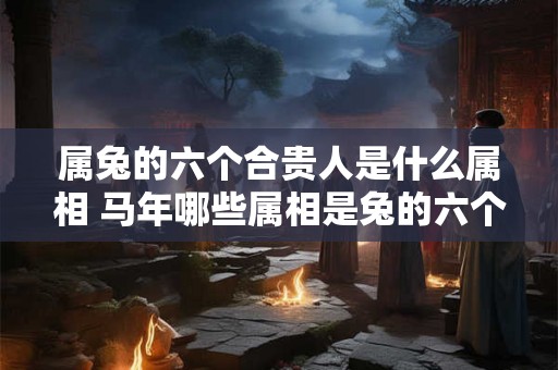 属兔的六个合贵人是什么属相 马年哪些属相是兔的六个合贵人