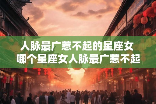 人脉最广惹不起的星座女 哪个星座女人脉最广惹不起