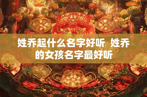 姓乔起什么名字好听 姓乔的女孩名字最好听 姓乔起什么名字好听 姓乔的女孩名字最好听