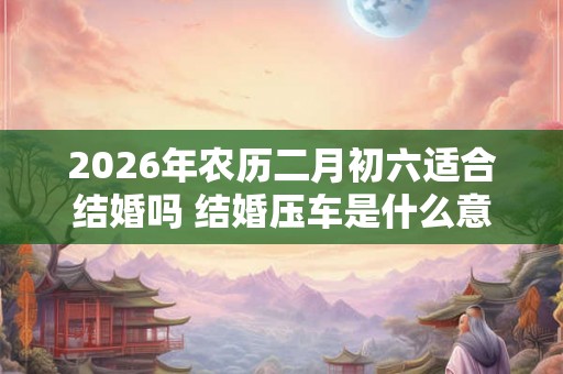 2026年农历二月初六适合结婚吗 结婚压车是什么意思