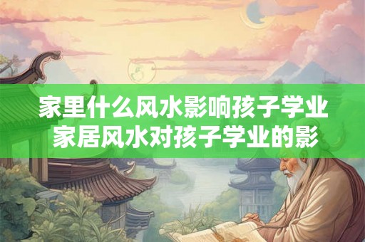 家里什么风水影响孩子学业 家居风水对孩子学业的影响是什么