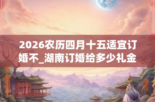 2026农历四月十五适宜订婚不_湖南订婚给多少礼金