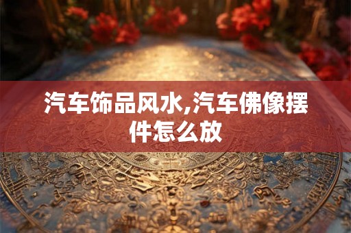 汽车饰品风水,汽车佛像摆件怎么放