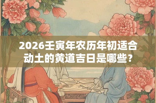 2026壬寅年农历年初适合动土的黄道吉日是哪些？