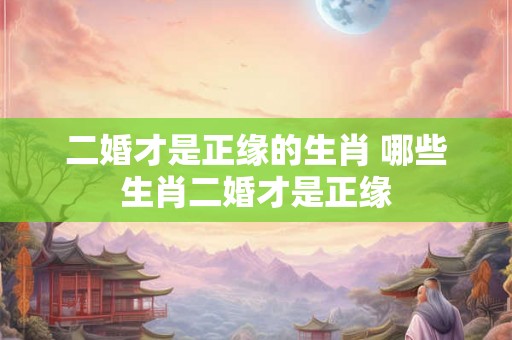二婚才是正缘的生肖 哪些生肖二婚才是正缘 二婚才是正缘的生肖 哪些生肖二婚才是正缘