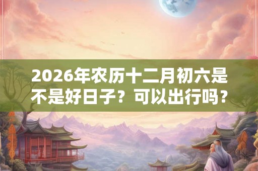 2026年农历十二月初六是不是好日子？可以出行吗？