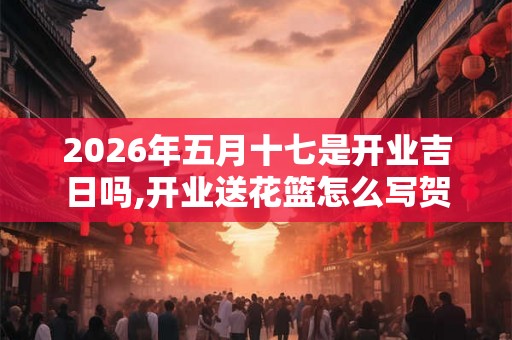 2026年五月十七是开业吉日吗,开业送花篮怎么写贺卡
