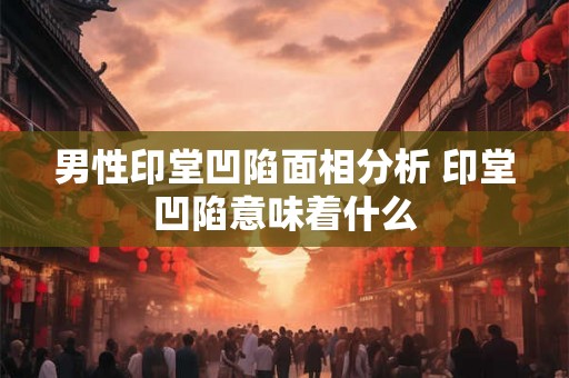 男性印堂凹陷面相分析 印堂凹陷意味着什么