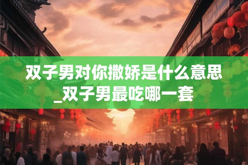 双子男对你撒娇是什么意思_双子男最吃哪一套 双子男对你撒娇是什么意思_双子男最吃哪一套