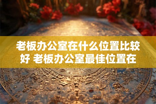 老板办公室在什么位置比较好 老板办公室最佳位置在哪里 老板办公室在什么位置比较好 老板办公室最佳位置在哪里