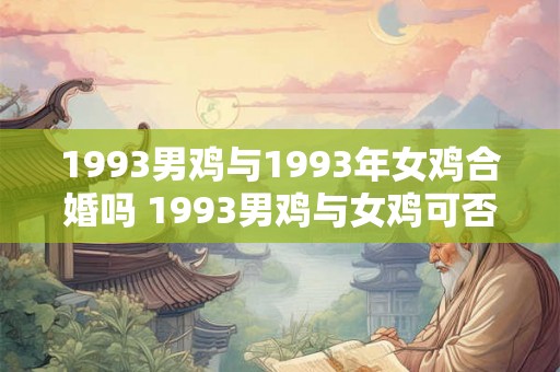 1993男鸡与1993年女鸡合婚吗 1993男鸡与女鸡可否配对 1993男鸡与1993年女鸡合婚吗 1993男鸡与女鸡可否配对