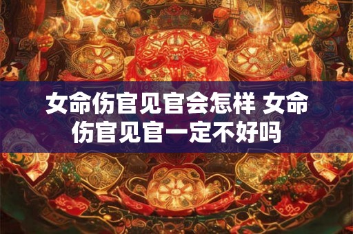 女命伤官见官会怎样 女命伤官见官一定不好吗