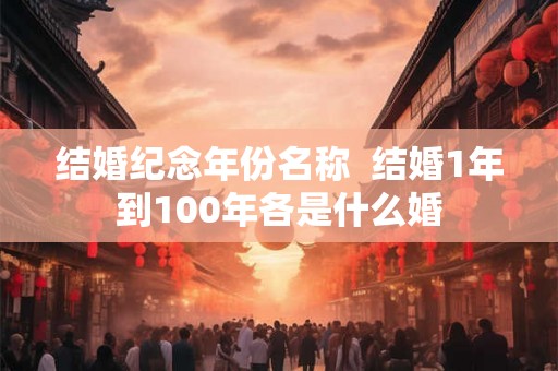 结婚纪念年份名称 结婚1年到100年各是什么婚 结婚纪念年份名称 结婚1年到100年各是什么婚