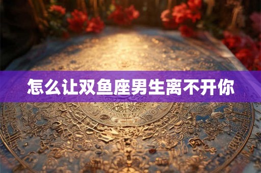 怎么让双鱼座男生离不开你