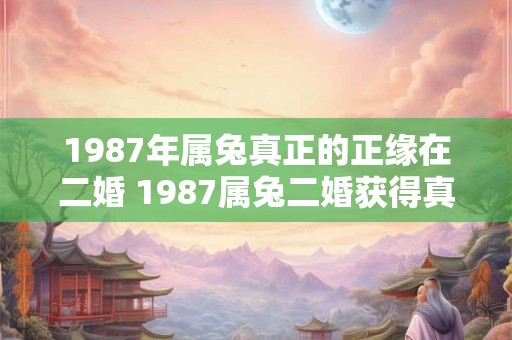 1987年属兔真正的正缘在二婚 1987属兔二婚获得真正缘分