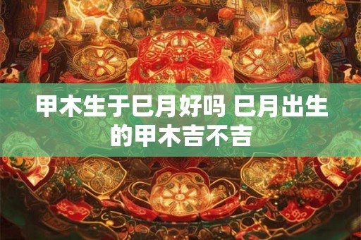 甲木生于巳月好吗 巳月出生的甲木吉不吉