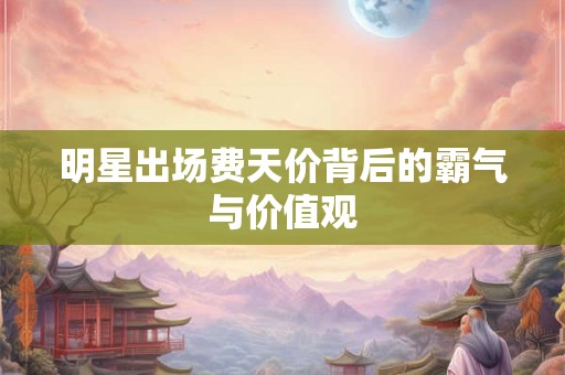 明星出场费天价背后的霸气与价值观 明星出场费天价背后的霸气与价值观