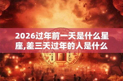 2026过年前一天是什么星座,差三天过年的人是什么星座