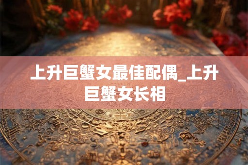 上升巨蟹女最佳配偶_上升巨蟹女长相 上升巨蟹女最佳配偶_上升巨蟹女长相