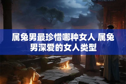 属兔男最珍惜哪种女人 属兔男深爱的女人类型