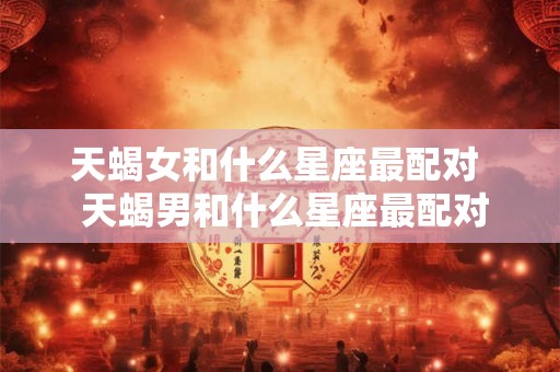 天蝎女和什么星座最配对  天蝎男和什么星座最配对