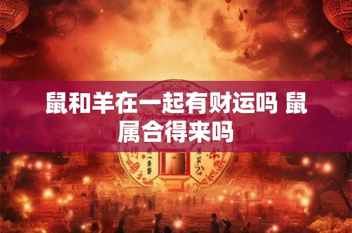 鼠和羊在一起有财运吗 鼠属合得来吗