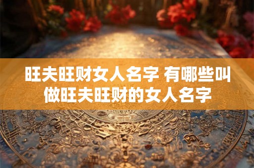 旺夫旺财女人名字 有哪些叫做旺夫旺财的女人名字