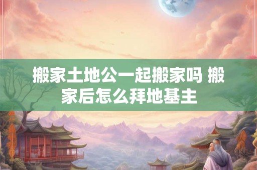 搬家土地公一起搬家吗 搬家后怎么拜地基主 搬家土地公一起搬家吗 搬家后怎么拜地基主