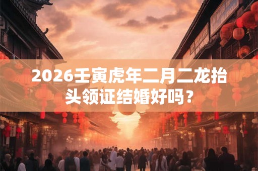 2026壬寅虎年二月二龙抬头领证结婚好吗？