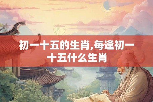 初一十五的生肖,每逢初一十五什么生肖