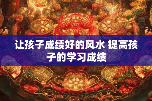 让孩子成绩好的风水 提高孩子的学习成绩