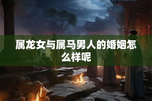 属龙女与属马男人的婚姻怎么样呢