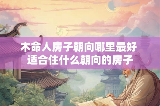 木命人房子朝向哪里最好 适合住什么朝向的房子