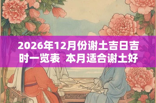 2026年12月份谢土吉日吉时一览表  本月适合谢土好日子
