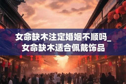 女命缺木注定婚姻不顺吗_女命缺木适合佩戴饰品 女命缺木注定婚姻不顺吗_女命缺木适合佩戴饰品