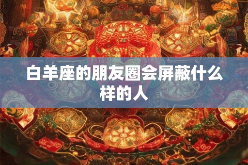 白羊座的朋友圈会屏蔽什么样的人