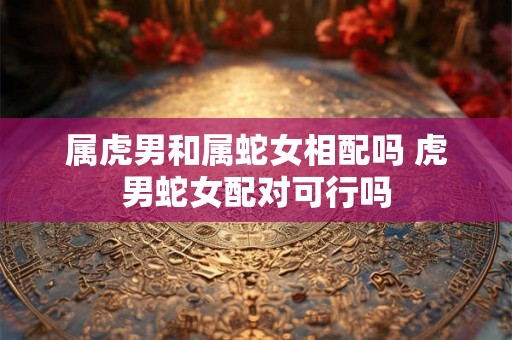 属虎男和属蛇女相配吗 虎男蛇女配对可行吗