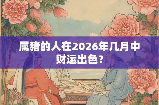 属猪的人在2026年几月中财运出色? 属猪的人在2026年几月中财运出色?