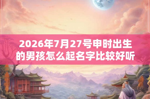 2026年7月27号申时出生的男孩怎么起名字比较好听