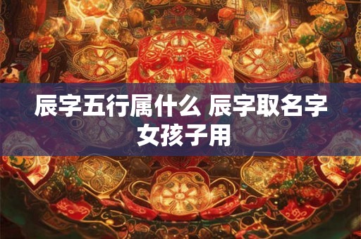 辰字五行属什么 辰字取名字 女孩子用