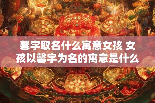 馨字取名什么寓意女孩 女孩以馨字为名的寓意是什么 馨字取名什么寓意女孩 女孩以馨字为名的寓意是什么
