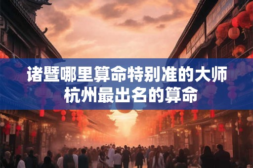 诸暨哪里算命特别准的大师  杭州最出名的算命