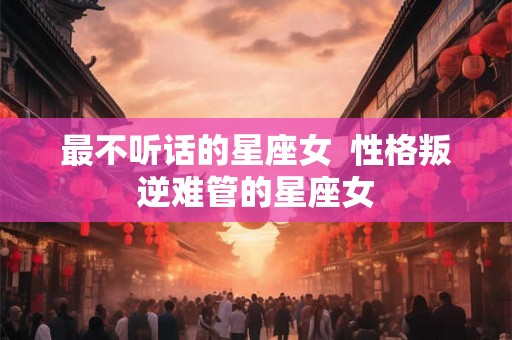 最不听话的星座女 性格叛逆难管的星座女 最不听话的星座女 性格叛逆难管的星座女