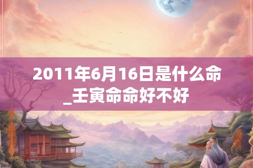 2011年6月16日是什么命_壬寅命命好不好