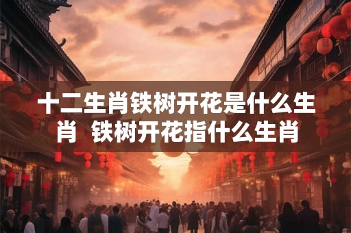 十二生肖铁树开花是什么生肖  铁树开花指什么生肖