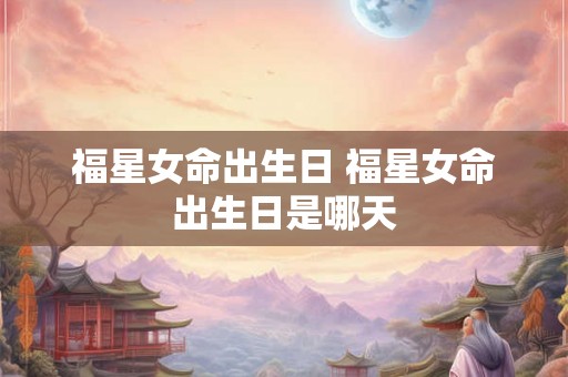 福星女命出生日 福星女命出生日是哪天 福星女命出生日 福星女命出生日是哪天