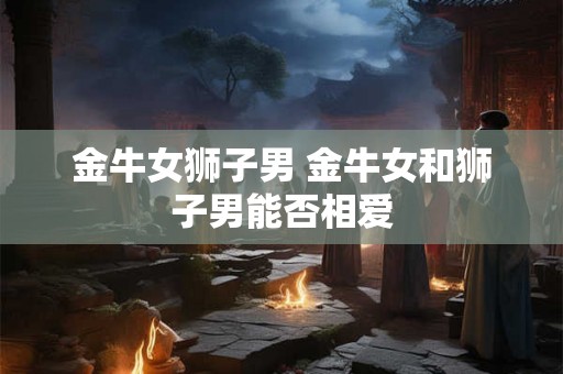 金牛女狮子男 金牛女和狮子男能否相爱