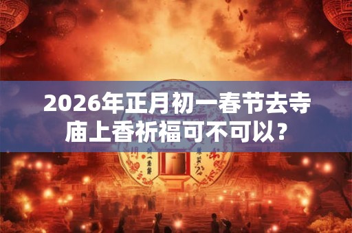 2026年正月初一春节去寺庙上香祈福可不可以？