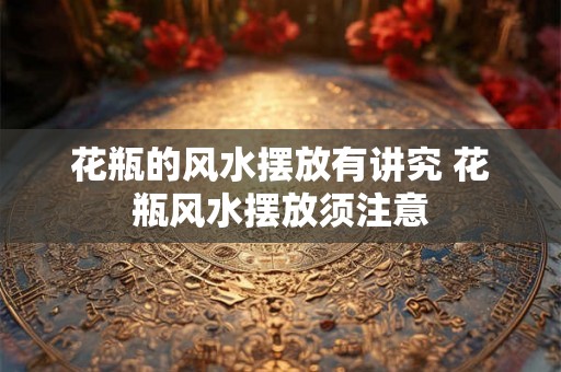 花瓶的风水摆放有讲究 花瓶风水摆放须注意