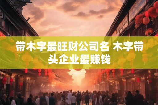 带木字最旺财公司名 木字带头企业最赚钱